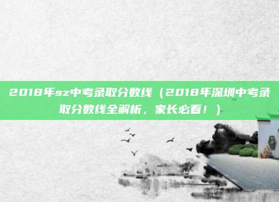 2018年sz中考录取分数线（2018年深圳中考录取分数线全解析，家长必看！）