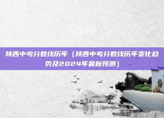 陕西中考分数线历年（陕西中考分数线历年变化趋势及2024年最新预测）