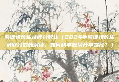 海淀特长生录取分数线（2024年海淀特长生录取分数线解读，如何科学规划升学路径？）