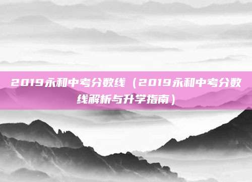 2019永和中考分数线（2019永和中考分数线解析与升学指南）