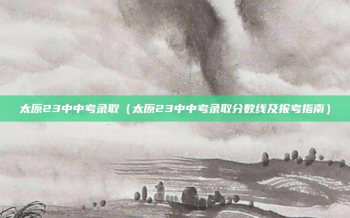 太原23中中考录取（太原23中中考录取分数线及报考指南）