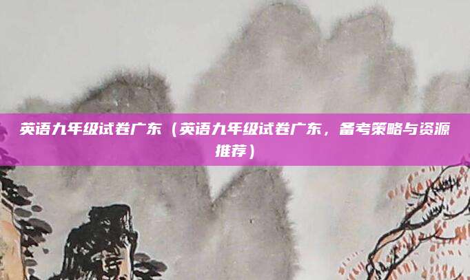 英语九年级试卷广东（英语九年级试卷广东，备考策略与资源推荐）