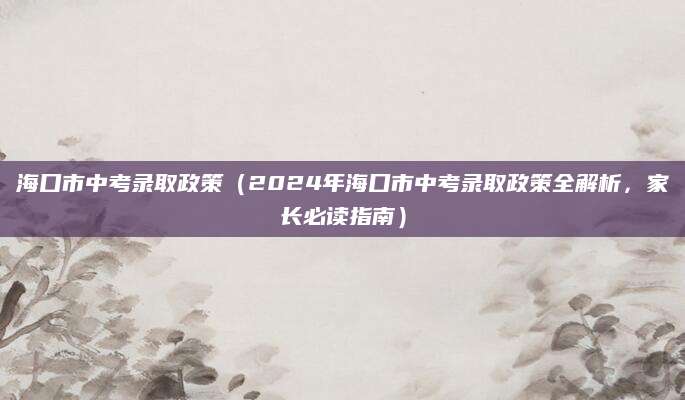 海口市中考录取政策（2024年海口市中考录取政策全解析，家长必读指南）