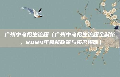 广州中考招生流程（广州中考招生流程全解析，2024年最新政策与报名指南）