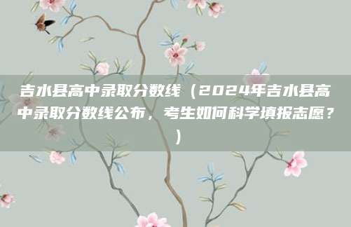 吉水县高中录取分数线（2024年吉水县高中录取分数线公布，考生如何科学填报志愿？）