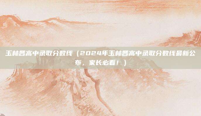 玉林各高中录取分数线（2024年玉林各高中录取分数线最新公布，家长必看！）