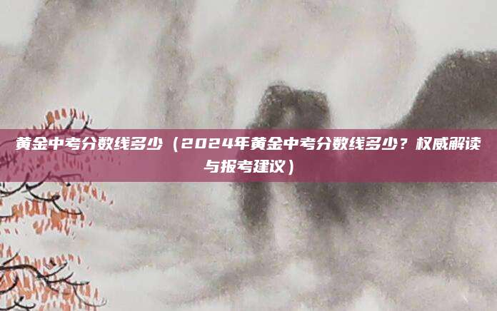 黄金中考分数线多少（2024年黄金中考分数线多少？权威解读与报考建议）