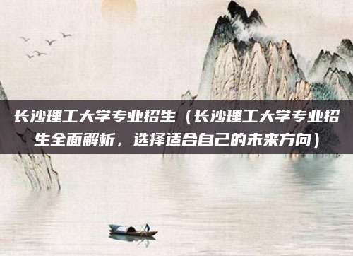 长沙理工大学专业招生（长沙理工大学专业招生全面解析，选择适合自己的未来方向）