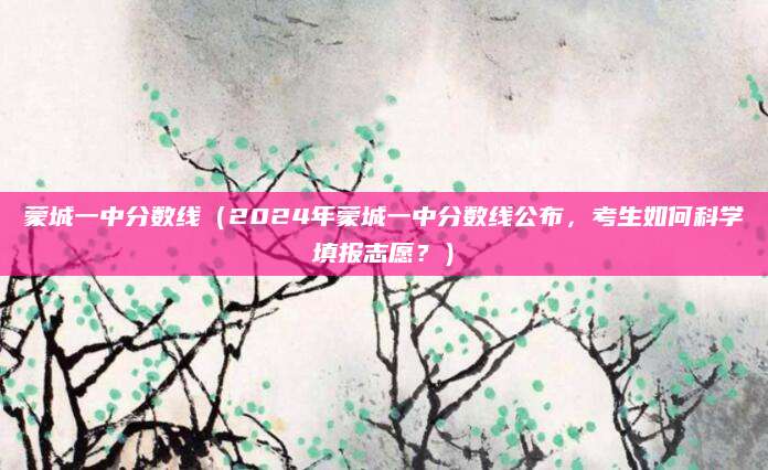 蒙城一中分数线（2024年蒙城一中分数线公布，考生如何科学填报志愿？）