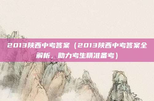 2013陕西中考答案（2013陕西中考答案全解析，助力考生精准备考）