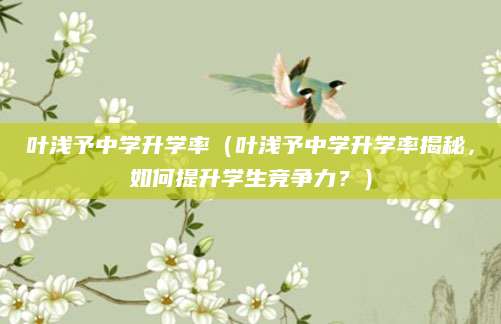 叶浅予中学升学率（叶浅予中学升学率揭秘，如何提升学生竞争力？）
