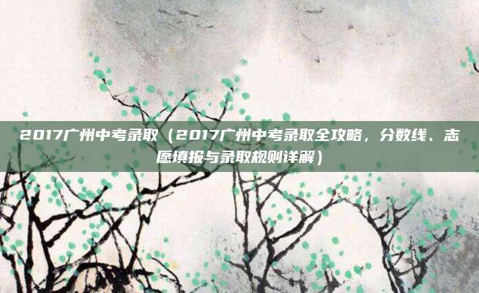 2017广州中考录取（2017广州中考录取全攻略，分数线、志愿填报与录取规则详解）