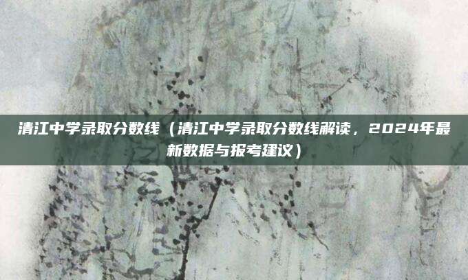 清江中学录取分数线（清江中学录取分数线解读，2024年最新数据与报考建议）