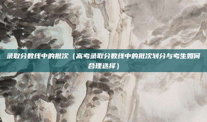 录取分数线中的批次（高考录取分数线中的批次划分与考生如何合理选择）