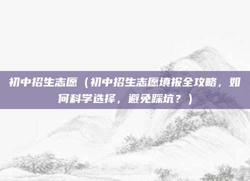初中招生志愿（初中招生志愿填报全攻略，如何科学选择，避免踩坑？）