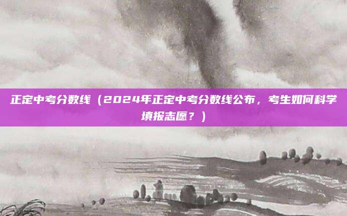 正定中考分数线（2024年正定中考分数线公布，考生如何科学填报志愿？）
