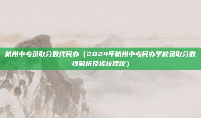 杭州中考录取分数线民办（2024年杭州中考民办学校录取分数线解析及择校建议）