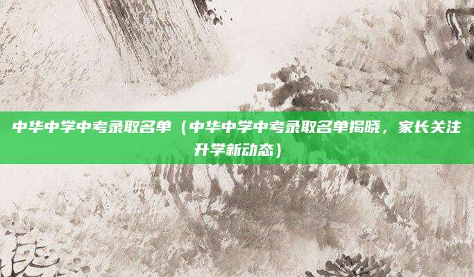中华中学中考录取名单（中华中学中考录取名单揭晓，家长关注升学新动态）