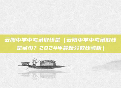 云阳中学中考录取线是（云阳中学中考录取线是多少？2024年最新分数线解析）