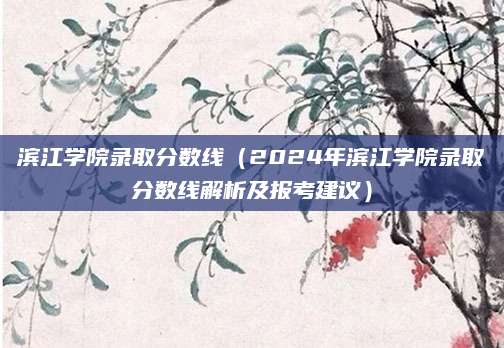 滨江学院录取分数线（2024年滨江学院录取分数线解析及报考建议）