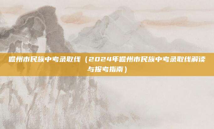 儋州市民族中考录取线（2024年儋州市民族中考录取线解读与报考指南）