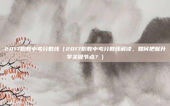 2017职教中考分数线（2017职教中考分数线解读，如何把握升学关键节点？）