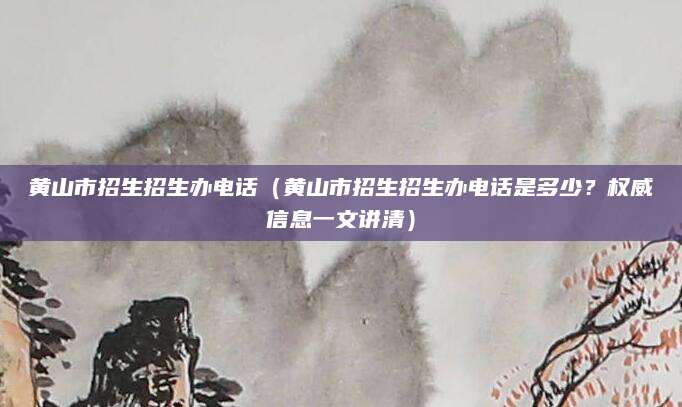 黄山市招生招生办电话（黄山市招生招生办电话是多少？权威信息一文讲清）