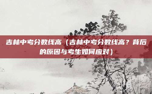 吉林中考分数线高（吉林中考分数线高？背后的原因与考生如何应对）