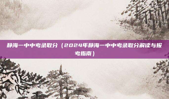 静海一中中考录取分（2024年静海一中中考录取分解读与报考指南）
