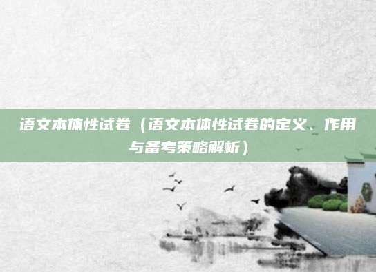 语文本体性试卷（语文本体性试卷的定义、作用与备考策略解析）