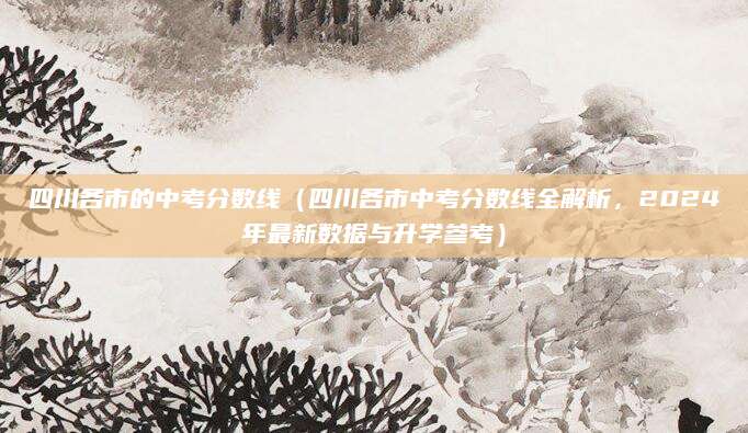 四川各市的中考分数线（四川各市中考分数线全解析，2024年最新数据与升学参考）