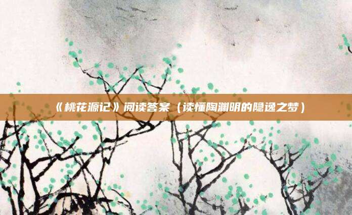《桃花源记》阅读答案（读懂陶渊明的隐逸之梦）