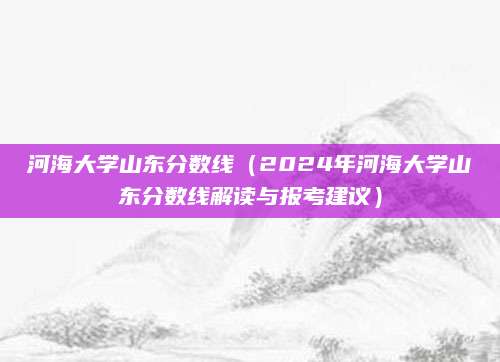 河海大学山东分数线（2024年河海大学山东分数线解读与报考建议）