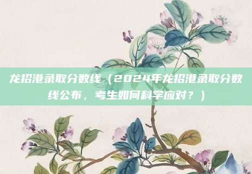 龙招港录取分数线（2024年龙招港录取分数线公布，考生如何科学应对？）