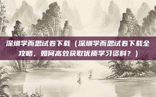 深圳学而思试卷下载（深圳学而思试卷下载全攻略，如何高效获取优质学习资料？）
