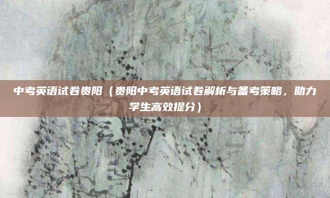 中考英语试卷贵阳（贵阳中考英语试卷解析与备考策略，助力学生高效提分）