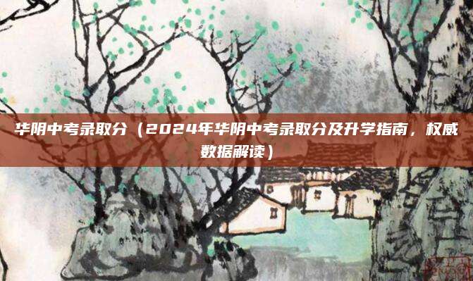 华阴中考录取分（2024年华阴中考录取分及升学指南，权威数据解读）