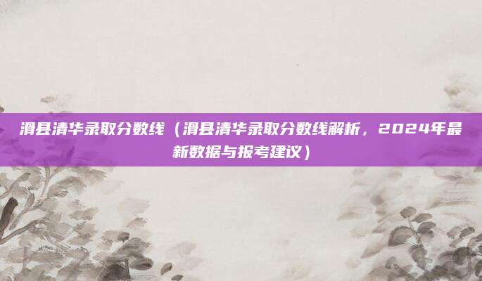 滑县清华录取分数线（滑县清华录取分数线解析，2024年最新数据与报考建议）