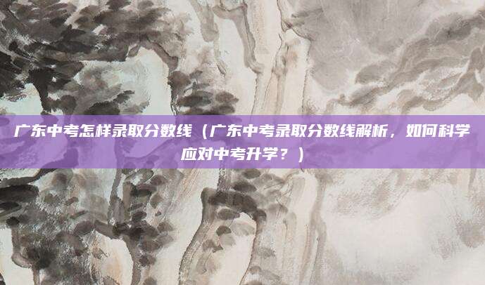 广东中考怎样录取分数线（广东中考录取分数线解析，如何科学应对中考升学？）