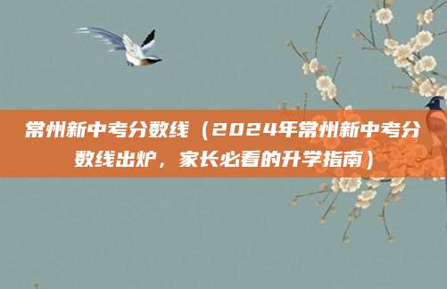常州新中考分数线（2024年常州新中考分数线出炉，家长必看的升学指南）