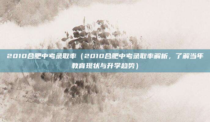 2010合肥中考录取率（2010合肥中考录取率解析，了解当年教育现状与升学趋势）