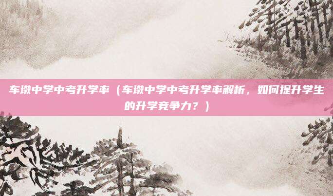 车墩中学中考升学率（车墩中学中考升学率解析，如何提升学生的升学竞争力？）