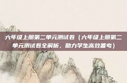 六年级上册第二单元测试卷（六年级上册第二单元测试卷全解析，助力学生高效备考）