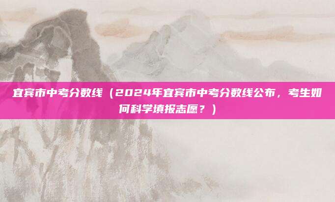 宜宾市中考分数线（2024年宜宾市中考分数线公布，考生如何科学填报志愿？）