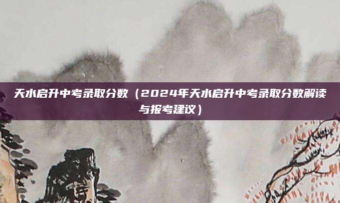 天水启升中考录取分数（2024年天水启升中考录取分数解读与报考建议）