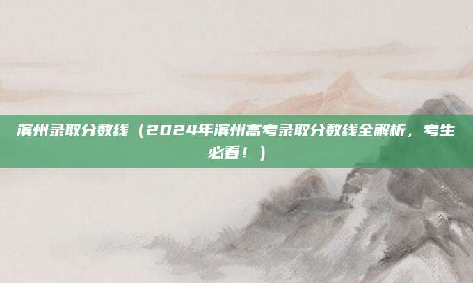 滨州录取分数线（2024年滨州高考录取分数线全解析，考生必看！）
