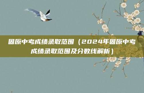 固原中考成绩录取范围（2024年固原中考成绩录取范围及分数线解析）