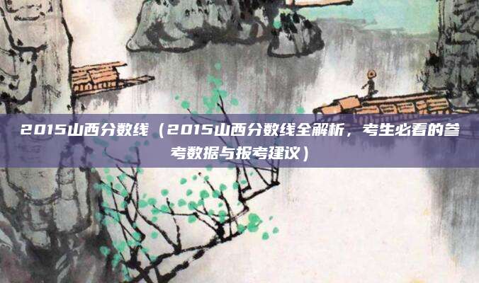 2015山西分数线（2015山西分数线全解析，考生必看的参考数据与报考建议）