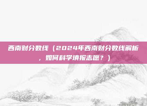 西南财分数线（2024年西南财分数线解析，如何科学填报志愿？）