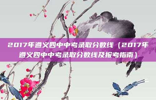 2017年遵义四中中考录取分数线（2017年遵义四中中考录取分数线及报考指南）